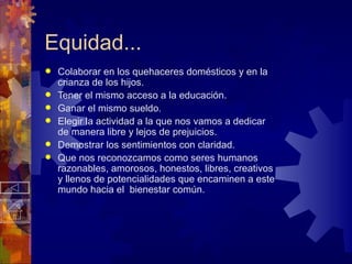Equidad... Colaborar en los quehaceres domésticos y en la crianza de los hijos. Tener el mismo acceso a la educación.  Ganar el mismo sueldo. Elegir la actividad a la que nos vamos a dedicar de manera libre y lejos de prejuicios. Demostrar los sentimientos con claridad. Que nos reconozcamos como seres humanos razonables, amorosos, honestos, libres, creativos y llenos de potencialidades que encaminen a este mundo hacia el  bienestar común. 