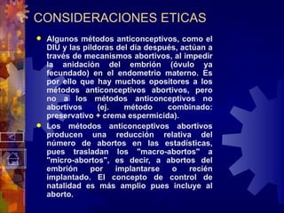 CONSIDERACIONES ETICAS Algunos métodos anticonceptivos, como el DIU y las píldoras del día después, actúan a través de mecanismos abortivos, al impedir la anidación del embrión (óvulo ya fecundado) en el endometrio materno. Es por ello que hay muchos opositores a los métodos anticonceptivos abortivos, pero no a los métodos anticonceptivos no abortivos (ej. método combinado: preservativo + crema espermicida). Los métodos anticonceptivos abortivos producen una reducción relativa del número de abortos en las estadísticas, pues trasladan los "macro-abortos" a "micro-abortos", es decir, a abortos del embrión por implantarse o recién implantado. El concepto de control de natalidad es más amplio pues incluye al aborto . 
