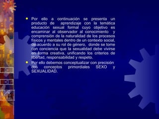 Por ello a continuación se presenta un producto de  aprendizaje con la temática educación sexual formal cuyo objetivo es encaminar al observador al conocimiento  y comprensión de la naturalidad de los procesos físicos y mentales dentro de un contexto social, de acuerdo a su rol de género,  donde se tome con conciencia que la sexualidad debe vivirse en forma creativa, unificando los criterios de libertad, responsabilidad y respeto. Por ello debemos conceptualizar con precisión  dos conceptos primordiales SEXO y SEXUALIDAD. 