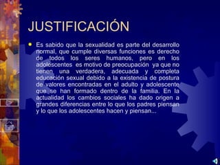 JUSTIFICACIÓN Es sabido que la sexualidad es parte del desarrollo normal, que cumple diversas funciones es derecho de todos los seres humanos, pero en los adolescentes  es motivo de preocupación  ya que no tienen una verdadera, adecuada y completa educación sexual debido a la existencia de postura de valores encontradas en el adulto y adolescente que se han formado dentro de la familia. En la actualidad los cambios sociales ha dado origen a grandes diferencias entre lo que los padres piensan y lo que los adolescentes hacen y piensan... 