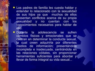 Los padres de familia les cuesta hablar y entender lo relacionado con la sexualidad de sus hijos ya que  muchos de ellos presentan conflictos acerca de su propia sexualidad y no cuentan con los conocimientos necesarios para hablar de ello. Durante la adolescencia se sufren cambios físicos y emocionales que se centran en determinar la conducta sexual, la cual creen adquirirla por diferentes medios de información; presentándola incompleta e inadecuada, centrándola en las relaciones cóitales, sin proporcionar herramientas suficientes para abordar y llevar de forma integral su vida sexual... 