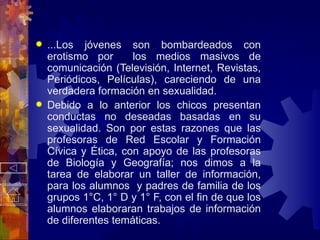 ...Los jóvenes son bombardeados con erotismo por  los medios masivos de comunicación (Televisión, Internet, Revistas, Periódicos, Películas), careciendo de una verdadera formación en sexualidad. Debido a lo anterior los chicos presentan conductas no deseadas basadas en su sexualidad. Son por estas razones que las profesoras de Red Escolar y Formación Cívica y Ética, con apoyo de las profesoras de Biología y Geografía; nos dimos a la tarea de elaborar un taller de información, para los alumnos  y padres de familia de los grupos 1°C, 1° D y 1° F, con el fin de que los alumnos elaboraran trabajos de información de diferentes temáticas. 