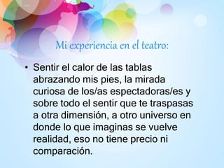 Mi experiencia en el teatro:
• Sentir el calor de las tablas
abrazando mis pies, la mirada
curiosa de los/as espectadoras/es y
sobre todo el sentir que te traspasas
a otra dimensión, a otro universo en
donde lo que imaginas se vuelve
realidad, eso no tiene precio ni
comparación.
 