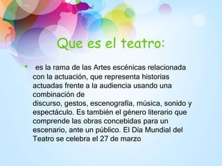 Que es el teatro:
• es la rama de las Artes escénicas relacionada
con la actuación, que representa historias
actuadas frente a la audiencia usando una
combinación de
discurso, gestos, escenografía, música, sonido y
espectáculo. Es también el género literario que
comprende las obras concebidas para un
escenario, ante un público. El Día Mundial del
Teatro se celebra el 27 de marzo
 