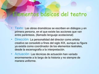 Elementos básicos del teatro
• Texto: Las obras dramáticas se escriben en diálogos y en
primera persona, en el que existe las acciones que van
entre paréntesis, (llamado lenguaje acotacional)
• Dirección: La personalidad del director como artista
creativo se consolidó a fines del siglo XIX, aunque su figura
ya existía como coordinador de los elementos teatrales,
desde la escenografía a la interpretación.
• Actuación: Las técnicas de actuación han variado
enormemente a lo largo de la historia y no siempre de
manera uniforme.
 