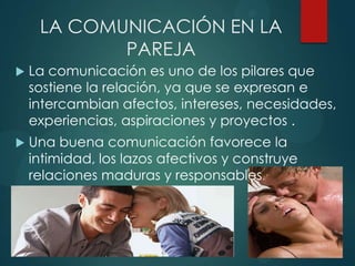 LA COMUNICACIÓN EN LA
PAREJA
 La comunicación es uno de los pilares que
sostiene la relación, ya que se expresan e
intercambian afectos, intereses, necesidades,
experiencias, aspiraciones y proyectos .
 Una buena comunicación favorece la
intimidad, los lazos afectivos y construye
relaciones maduras y responsables.
 