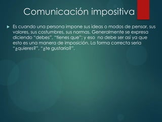 Comunicación impositiva
 Es cuando una persona impone sus ideas o modos de pensar, sus
valores, sus costumbres, sus normas. Generalmente se expresa
diciendo “debes”, “tienes que”; y eso no debe ser así ya que
esto es una manera de imposición. La forma correcta seria
“¿quieres?”, “¿te gustaría?”.
 