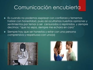 Comunicación encubierta
 Es cuando no podemos expresar con confianza y tememos
hablar con honestidad, pues así ocultamos nuestras opiniones y
sentimientos por temor a ser censurados o reprimidos, y siempre
decimos: “que no sepa, siempre me echara en cara”
 Siempre hay que ser honestos y estar con una persona
comprensiva y respetuosa con uno(a)
 