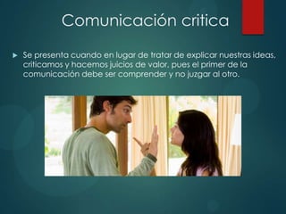 Comunicación critica
 Se presenta cuando en lugar de tratar de explicar nuestras ideas,
criticamos y hacemos juicios de valor, pues el primer de la
comunicación debe ser comprender y no juzgar al otro.
 