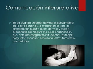 Comunicación interpretativa
 Se da cuando creemos adivinar el pensamiento
de la otra persona y lo interpretamos solo de
acuerdo con nuestro punto de vista y puede
escucharse así: “seguro me estas engañando”,
etc. Antes de imaginarnos situaciones, es mejor
preguntar, escuchar, expresar nuestros temores o
necesidades.
 