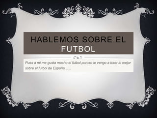 HABLEMOS SOBRE EL 
FUTBOL 
Pues a mi me gusta mucho el futbol poroso le vengo a traer lo mejor 
sobre el futbol de España ….. 
 