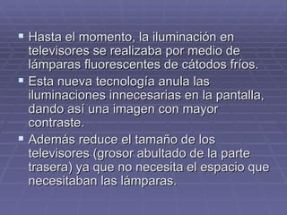 Hasta el momento, la iluminación en televisores se realizaba por medio de lámparas fluorescentes de cátodos fríos. Esta nueva tecnología anula las iluminaciones innecesarias en la pantalla, dando así una imagen con mayor contraste. Además reduce el tamaño de los televisores (grosor abultado de la parte trasera) ya que no necesita el espacio que necesitaban las lámparas. 