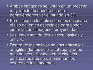 Ambas imágenes se juntan en un proceso muy rápido de nuestro cerebro permitiéndonos ver el mundo en 3D. En el caso de los televisores es necesario el uso de lentes especiales para poder juntar las dos imágenes proyectadas. Los lentes son de dos clases: pasivos y activos. Dentro de los pasivos se encuentran los anaglifos (lentes color azul-rojo) y unos más nuevos utilizados en el cine; los polarizados que no distorsionan los colores de las imágenes. 