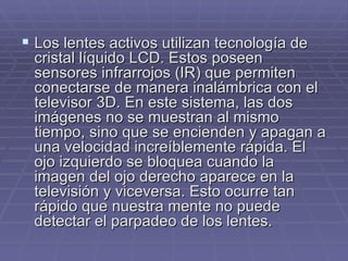 Los lentes activos utilizan tecnología de cristal líquido LCD. Estos poseen sensores infrarrojos (IR) que permiten conectarse de manera inalámbrica con el televisor 3D. En este sistema, las dos imágenes no se muestran al mismo tiempo, sino que se encienden y apagan a una velocidad increíblemente rápida. El ojo izquierdo se bloquea cuando la imagen del ojo derecho aparece en la televisión y viceversa. Esto ocurre tan rápido que nuestra mente no puede detectar el parpadeo de los lentes. 