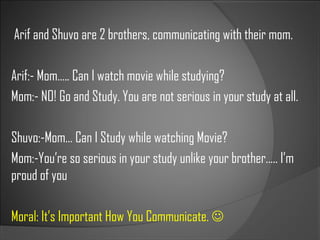 Arif and Shuvo are 2 brothers, communicating with their mom.
Arif:- Mom….. Can I watch movie while studying?
Mom:- NO! Go and Study. You are not serious in your study at all.
Shuvo:-Mom… Can I Study while watching Movie?
Mom:-You’re so serious in your study unlike your brother….. I’m
proud of you
Moral: It’s Important How You Communicate. 
 