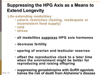 Suppressing the HPG Axis as a Means to
     Extend Longevity
      Life-extending modalities
          • caloric restriction (fasting, inadequate or
            inconsistent food supply)
          • cold
          • stress

           - all modalities suppress HPG axis hormones

           - decrease fertility
           - sparing of ovarian and testicular reserves
           - offset the reproductive clock to a later time
             when the environment might be better for
             reproducing and raising offspring
           - suppressing gonadotropins with GnRH agonists
LEAD ‘10
             halves the risk of death from Alzheimer’s disease
 