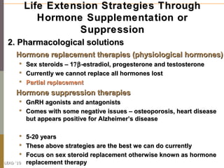 Life Extension Strategies Through
              Hormone Supplementation or
                      Suppression
 2. Pharmacological solutions
     Hormone replacement therapies (physiological hormones)
          Sex steroids – 17β -estradiol, progesterone and testosterone
          Currently we cannot replace all hormones lost
          Partial replacement
     Hormone suppression therapies
       GnRH agonists and antagonists
       Comes with some negative issues – osteoporosis, heart disease
        but appears positive for Alzheimer’s disease

          5-20 years
          These above strategies are the best we can do currently
          Focus on sex steroid replacement otherwise known as hormone
LEAD ‘10   replacement therapy
 