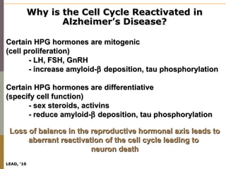 Why is the Cell Cycle Reactivated in
                   Alzheimer’s Disease?

Certain HPG hormones are mitogenic
(cell proliferation)
       - LH, FSH, GnRH
       - increase amyloid-β deposition, tau phosphorylation

Certain HPG hormones are differentiative
(specify cell function)
      - sex steroids, activins
      - reduce amyloid-β deposition, tau phosphorylation

 Loss of balance in the reproductive hormonal axis leads to
      aberrant reactivation of the cell cycle leading to
                        neuron death
LEAD, ‘10
 