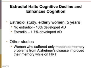 Estradiol Halts Cognitive Decline and
                   Enhances Cognition

          Estradiol study, elderly women, 5 years
            No estradiol - 16% developed AD
            Estradiol - 1.7% developed AD

          Other studies
            Women who suffered only moderate memory
             problems from Alzheimer's disease improved
             their memory while on HRT


LEAD ‘10
 