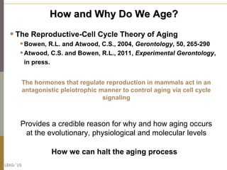 How and Why Do We Age?

  • The Reproductive-Cell Cycle Theory of Aging
       • Bowen, R.L. and Atwood, C.S., 2004, Geron...