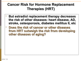 Cancer Risk for Hormone Replacement
                   Therapies (HRT)
          But estradiol replacement therapy decreases
           the risk of other diseases: heart disease, AD,
           stroke, osteoporosis, diabetes mellitus II, etc
          Does the risk of cancer or other diseases
           from HRT outweigh the risk from developing
           other diseases of aging?




LEAD ‘10
 