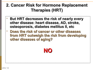 2. Cancer Risk for Hormone Replacement
                 Therapies (HRT)
          But HRT decreases the risk of nearly every
           other disease: heart disease, AD, stroke,
           osteoporosis, diabetes mellitus II, etc
          Does the risk of cancer or other diseases
           from HRT outweigh the risk from developing
           other diseases of aging?


                             NO

LEAD ‘10
 