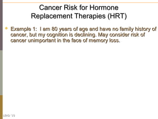 Cancer Risk for Hormone
             Replacement Therapies (HRT)
    Example 1: I am 80 years of age and have no family history of
     cancer, but my cognition is declining. May consider risk of
     cancer unimportant in the face of memory loss.




LEAD ‘10
 
