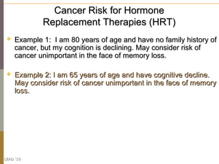 Cancer Risk for Hormone
             Replacement Therapies (HRT)
    Example 1: I am 80 years of age and have no family history of
     cancer, but my cognition is declining. May consider risk of
     cancer unimportant in the face of memory loss.

    Example 2: I am 65 years of age and have cognitive decline.
     May consider risk of cancer unimportant in the face of memory
     loss.




LEAD ‘10
 