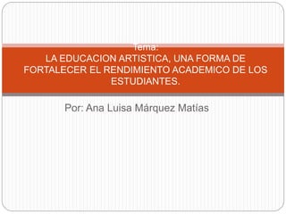 Tema: 
LA EDUCACION ARTISTICA, UNA FORMA DE 
FORTALECER EL RENDIMIENTO ACADEMICO DE LOS 
ESTUDIANTES. 
Por: Ana Luisa Márquez Matías 
 