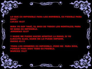 LO QUE ES IMPOSIBLE PARA LOS HOMBRES, ES POSIBLE PARA 
DIOS.” 
LUCAS 18:27 
MIRA YO SOY YAVÉ, EL DIOS DE TODOS LOS MORTALES; PARA 
MÍ NADA ES IMPOSIBLE. 
JEREMÍAS 32:27 
Y NADIE ME PUEDE HACER APARTAR LA MANO; SI YO 
EJECUTO ALGO, NADIE ME LO PUEDE IMPEDIR. 
ISAÍAS 43:13 
“PARA LOS HOMBRES ES IMPOSIBLE, PERO NO PARA DIOS, 
PORQUE PARA DIOS TODO ES POSIBLE. 
MARCOS 10:27 
 