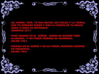 AH, SEÑOR, YAVÉ, TÚ HAS HECHO LOS CIELOS Y LA TIERRA, 
CON TU INMENSO PODER Y CON LA FUERZA DE TU BRAZO. 
¡PARA TI NADA ES IMPOSIBLE! 
JEREMÍAS 32:17 
PUES GRANDE ES EL SEÑOR, - DIGNO DE RECIBIR TODA 
ALABANZA, -Y NO PUEDE MEDIRSE SU GRANDEZA. 
SALMO 145:3 
PIENSEN EN EL SEÑOR Y EN SU PODER, BUSQUEN SIEMPRE 
SU PRESENCIA. 
SALMO 105:4 
 