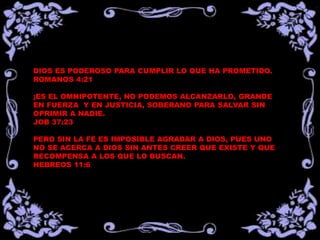 DIOS ES PODEROSO PARA CUMPLIR LO QUE HA PROMETIDO. 
ROMANOS 4:21 
¡ES EL OMNIPOTENTE, NO PODEMOS ALCANZARLO, GRANDE 
EN FUERZA Y EN JUSTICIA, SOBERANO PARA SALVAR SIN 
OPRIMIR A NADIE. 
JOB 37:23 
PERO SIN LA FE ES IMPOSIBLE AGRADAR A DIOS, PUES UNO 
NO SE ACERCA A DIOS SIN ANTES CREER QUE EXISTE Y QUE 
RECOMPENSA A LOS QUE LO BUSCAN. 
HEBREOS 11:6 
 
