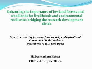 Enhancing the importance of lowland forests and
woodlands for livelihoods and environmental
resilience: bridging the research-development
divide

Experience sharing forum on food security and agricultural
development in the lowlands,
December 6 -7, 2012, Dire Dawa

Habtemariam Kassa
CIFOR-Ethiopia Office

 