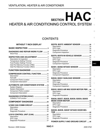 VENTILATION, HEATER & AIR CONDITIONER

SECTION

HAC

HEATER & AIR CONDITIONING CONTROL SYSTEM

A

B

C

D

E

CONTENTS
WITHOUT 7 INCH DISPLAY

B257B, B257C AMBIENT SENSOR ................. 28

BASIC INSPECTION ................................... 5
.
DIAGNOSIS AND REPAIR WORK FLOW ........ 5
.
Work Flow ................................................................ 5
.

INSPECTION AND ADJUSTMENT .................... 7
.
Description & Inspection .......................................... 7
.
Temperature Setting Trimmer .................................. 8
.
Foot Position Setting Trimmer .................................. 8
.
Inlet Port Memory Function (FRE) ........................... 9
.
Inlet Port Memory Function (REC) ........................... 9
.

FUNCTION DIAGNOSIS ............................. 11
.
COMPRESSOR CONTROL FUNCTION ...........11
.
Description ............................................................. 11
.
Fail-safe ................................................................. 12
.
Component Parts Location ..................................... 12
.
Component Description .......................................... 13
.

AUTOMATIC AIR CONDITIONER SYSTEM ....14
System Diagram ..................................................... 14
.
System Description ................................................ 14
.
Component Parts Location ..................................... 22
.
Component Description .......................................... 22
.

DIAGNOSIS SYSTEM (HVAC) .........................24
.
CONSULT-III Function ........................................... 24
.

COMPONENT DIAGNOSIS ........................ 26
.
U1000 CAN COMM CIRCUIT ............................26
.
Description ............................................................. 26
.
DTC Logic .............................................................. 26
.
Diagnosis Procedure .............................................. 26
.

U1010 CONTROL UNIT (CAN) .........................27
.
Description ............................................................. 27
.
DTC Logic .............................................................. 27
.
Diagnosis Procedure .............................................. 27
.

Revision: 2008 October

Description ..............................................................28
.
DTC Logic ...............................................................28
.
Diagnosis Procedure ..............................................29
.
Component Inspection ............................................30
.

B2578, B2579 IN-VEHICLE SENSOR .............. 31
Description ..............................................................31
.
DTC Logic ...............................................................31
.
Diagnosis Procedure ..............................................32
.
Component Inspection ............................................33
.

F

G

H

HAC

B2581, B2582 INTAKE SENSOR ..................... 34
Description ..............................................................34
.
DTC Logic ...............................................................34
.
Diagnosis Procedure ..............................................34
.
Component Inspection ............................................35
.

J

K

B2630, B2631 SUNLOAD SENSOR ................. 37
Description ..............................................................37
.
DTC Logic ...............................................................37
.
Diagnosis Procedure ..............................................37
.
Component Inspection ............................................38
.

L

B2632, B2633 AIR MIX DOOR MOTOR PBR ... 40

M

Description ..............................................................40
.
DTC Logic ...............................................................40
.
Diagnosis Procedure ..............................................41
.

N

B2636, B2637, B2638, B2639, B2654, B2655
MODE DOOR MOTOR ...................................... 42
Description ..............................................................42
.
DTC Logic ...............................................................42
.
Diagnosis Procedure ..............................................43
.

B263D, B263E, B263F INTAKE DOOR MOTOR ................................................................... 44
Description ..............................................................44
.
DTC Logic ...............................................................44
.
Diagnosis Procedure ..............................................45
.

POWER SUPPLY AND GROUND CIRCUIT .... 46

HAC-1

2009 370Z

O

P

 