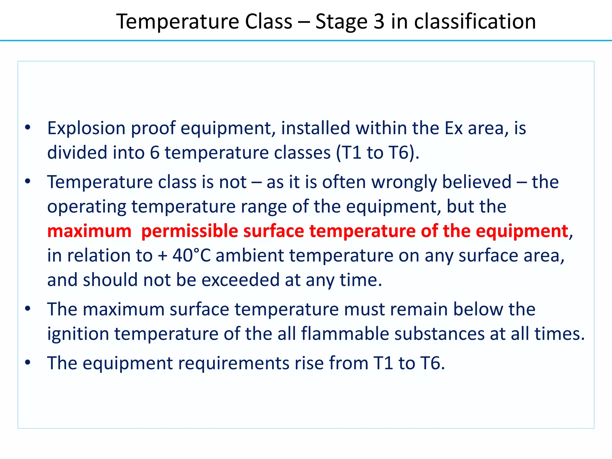 • Explosion proof equipment, installed within the Ex area, is
divided into 6 temperature classes (T1 to T6).
• Temperature class is not – as it is often wrongly believed – the
operating temperature range of the equipment, but the
maximum permissible surface temperature of the equipment,
in relation to + 40°C ambient temperature on any surface area,
and should not be exceeded at any time.
• The maximum surface temperature must remain below the
ignition temperature of the all flammable substances at all times.
• The equipment requirements rise from T1 to T6.
Temperature Class – Stage 3 in classification
 