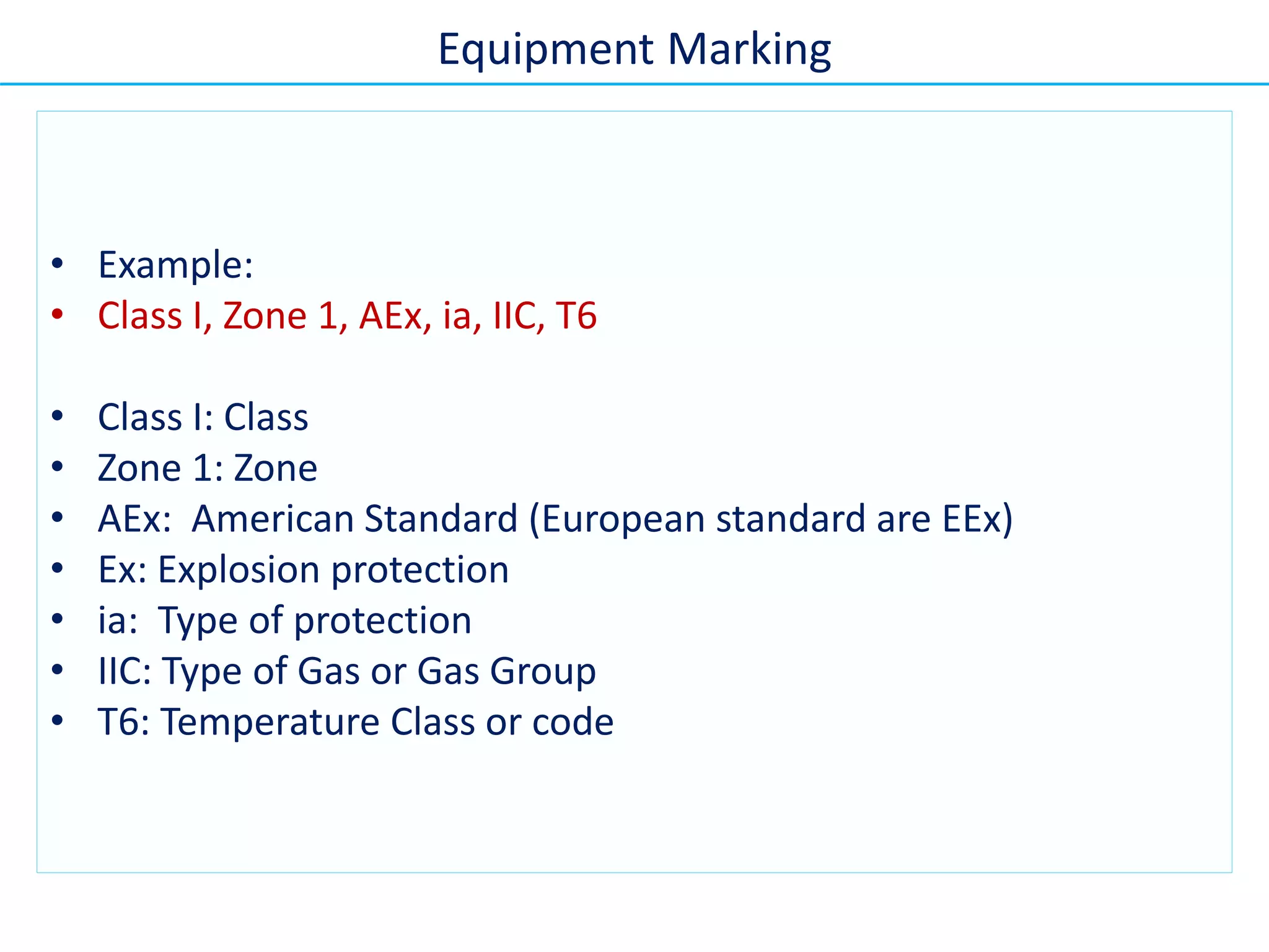 • Example:
• Class I, Zone 1, AEx, ia, IIC, T6
• Class I: Class
• Zone 1: Zone
• AEx: American Standard (European standard are EEx)
• Ex: Explosion protection
• ia: Type of protection
• IIC: Type of Gas or Gas Group
• T6: Temperature Class or code
Equipment Marking
 
