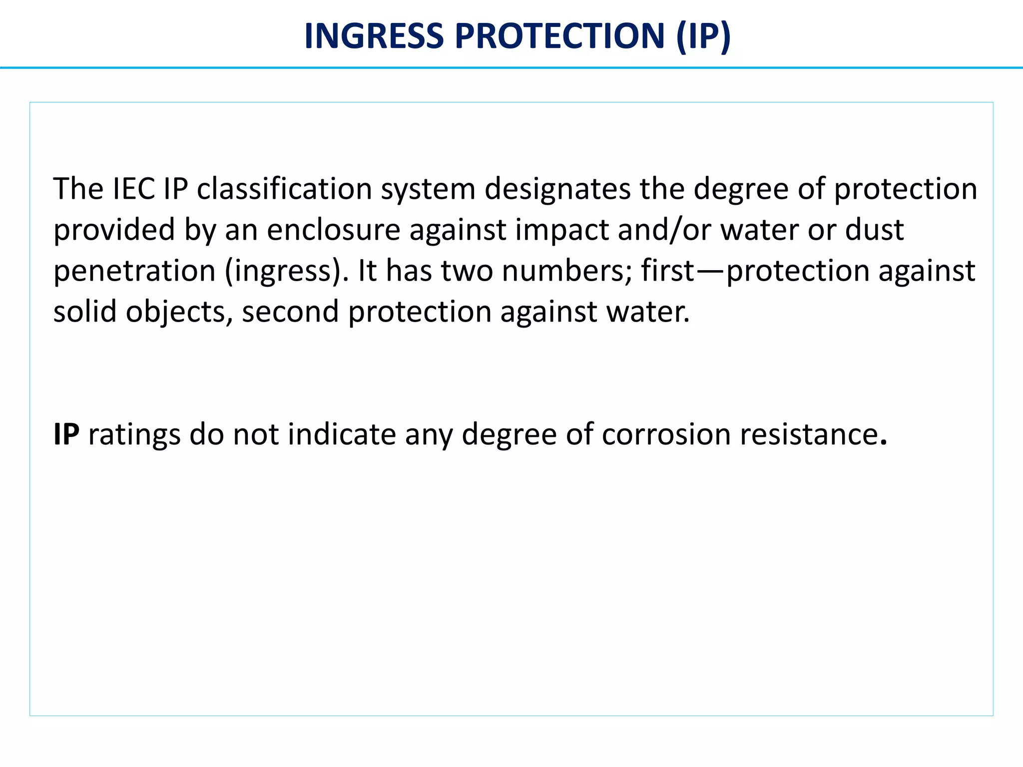 INGRESS PROTECTION (IP)
The IEC IP classification system designates the degree of protection
provided by an enclosure against impact and/or water or dust
penetration (ingress). It has two numbers; first—protection against
solid objects, second protection against water.
IP ratings do not indicate any degree of corrosion resistance.
 