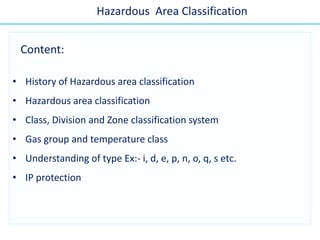 • History of Hazardous area classification
• Hazardous area classification
• Class, Division and Zone classification system
• Gas group and temperature class
• Understanding of type Ex:- i, d, e, p, n, o, q, s etc.
• IP protection
Hazardous Area Classification
Content:
 
