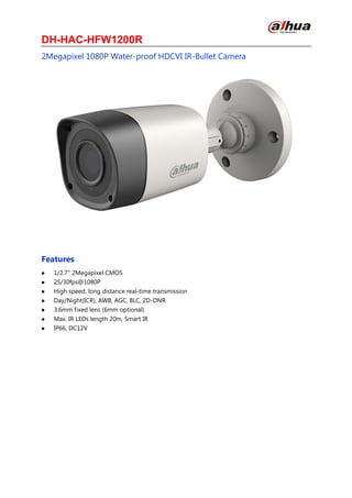 DH-HAC-HFW1200R
2Megapixel 1080P Water-proof HDCVI IR-Bullet Camera
Features
 1/2.7" 2Megapixel CMOS
 25/30fps@1080P
 High speed, long distance real-time transmission
 Day/Night(ICR), AWB, AGC, BLC, 2D-DNR
 3.6mm fixed lens (6mm optional)
 Max. IR LEDs length 20m, Smart IR
 IP66, DC12V
 