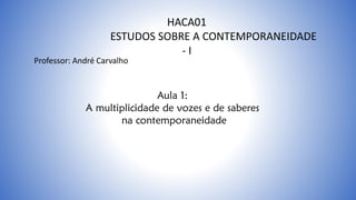 HACA01
ESTUDOS SOBRE A CONTEMPORANEIDADE
- I
Aula 1:
A multiplicidade de vozes e de saberes
na contemporaneidade
Professor: André Carvalho
 