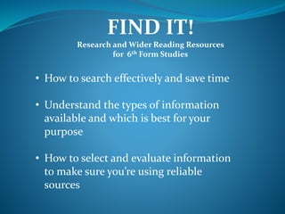 FIND IT!
Research and Wider Reading Resources
for 6th Form Studies
• How to search effectively and save time
• Understand the types of information
available and which is best for your
purpose
• How to select and evaluate information
to make sure you’re using reliable
sources
 