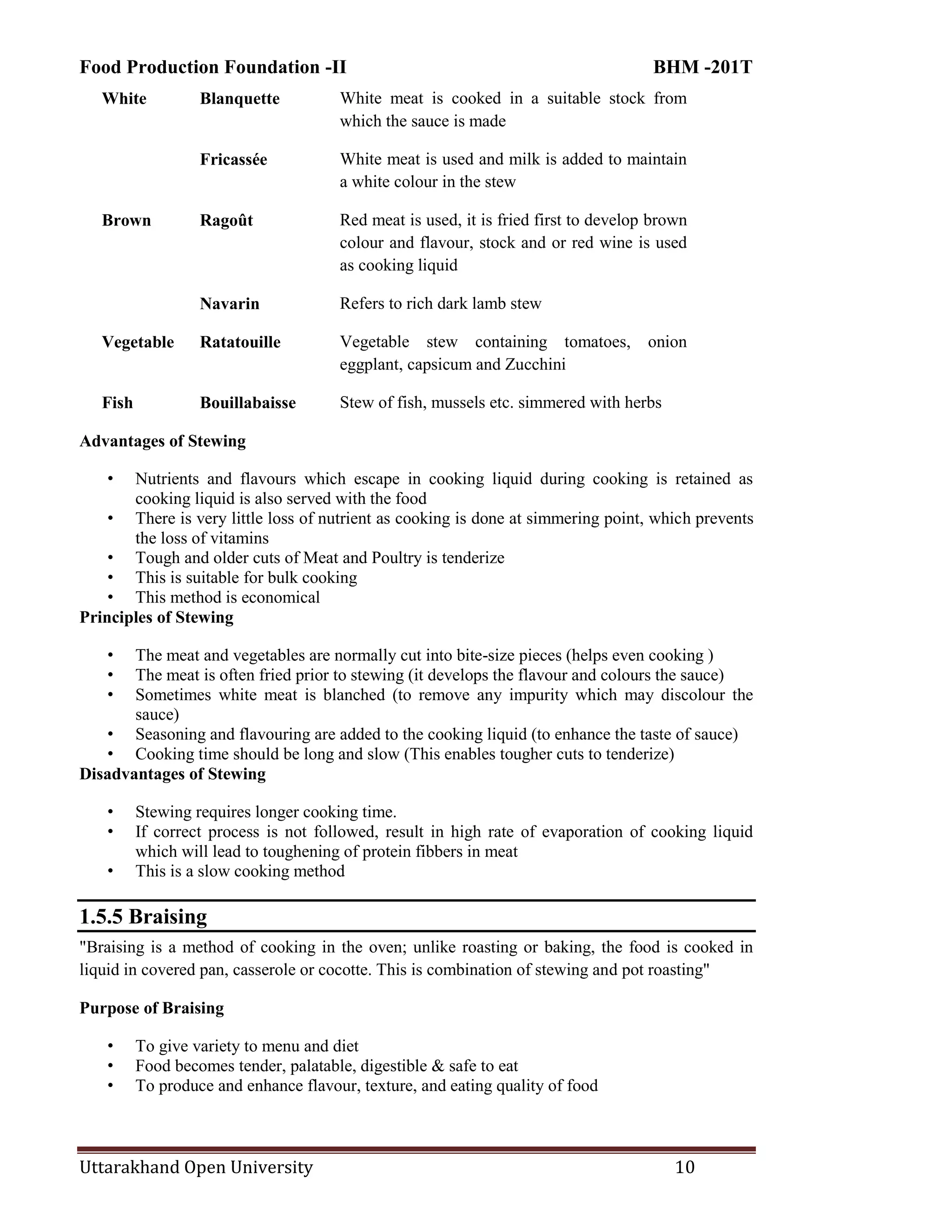 Food Production Foundation -II BHM -201T
Uttarakhand Open University 10
White Blanquette White meat is cooked in a suitable stock from
which the sauce is made
Fricassée White meat is used and milk is added to maintain
a white colour in the stew
Brown Ragoût Red meat is used, it is fried first to develop brown
colour and flavour, stock and or red wine is used
as cooking liquid
Navarin Refers to rich dark lamb stew
Vegetable Ratatouille Vegetable stew containing tomatoes, onion
eggplant, capsicum and Zucchini
Fish Bouillabaisse Stew of fish, mussels etc. simmered with herbs
Advantages of Stewing
• Nutrients and flavours which escape in cooking liquid during cooking is retained as
cooking liquid is also served with the food
• There is very little loss of nutrient as cooking is done at simmering point, which prevents
the loss of vitamins
• Tough and older cuts of Meat and Poultry is tenderize
• This is suitable for bulk cooking
• This method is economical
Principles of Stewing
• The meat and vegetables are normally cut into bite-size pieces (helps even cooking )
• The meat is often fried prior to stewing (it develops the flavour and colours the sauce)
• Sometimes white meat is blanched (to remove any impurity which may discolour the
sauce)
• Seasoning and flavouring are added to the cooking liquid (to enhance the taste of sauce)
• Cooking time should be long and slow (This enables tougher cuts to tenderize)
Disadvantages of Stewing
• Stewing requires longer cooking time.
• If correct process is not followed, result in high rate of evaporation of cooking liquid
which will lead to toughening of protein fibbers in meat
• This is a slow cooking method
1.5.5 Braising
"Braising is a method of cooking in the oven; unlike roasting or baking, the food is cooked in
liquid in covered pan, casserole or cocotte. This is combination of stewing and pot roasting"
Purpose of Braising
• To give variety to menu and diet
• Food becomes tender, palatable, digestible & safe to eat
• To produce and enhance flavour, texture, and eating quality of food
 