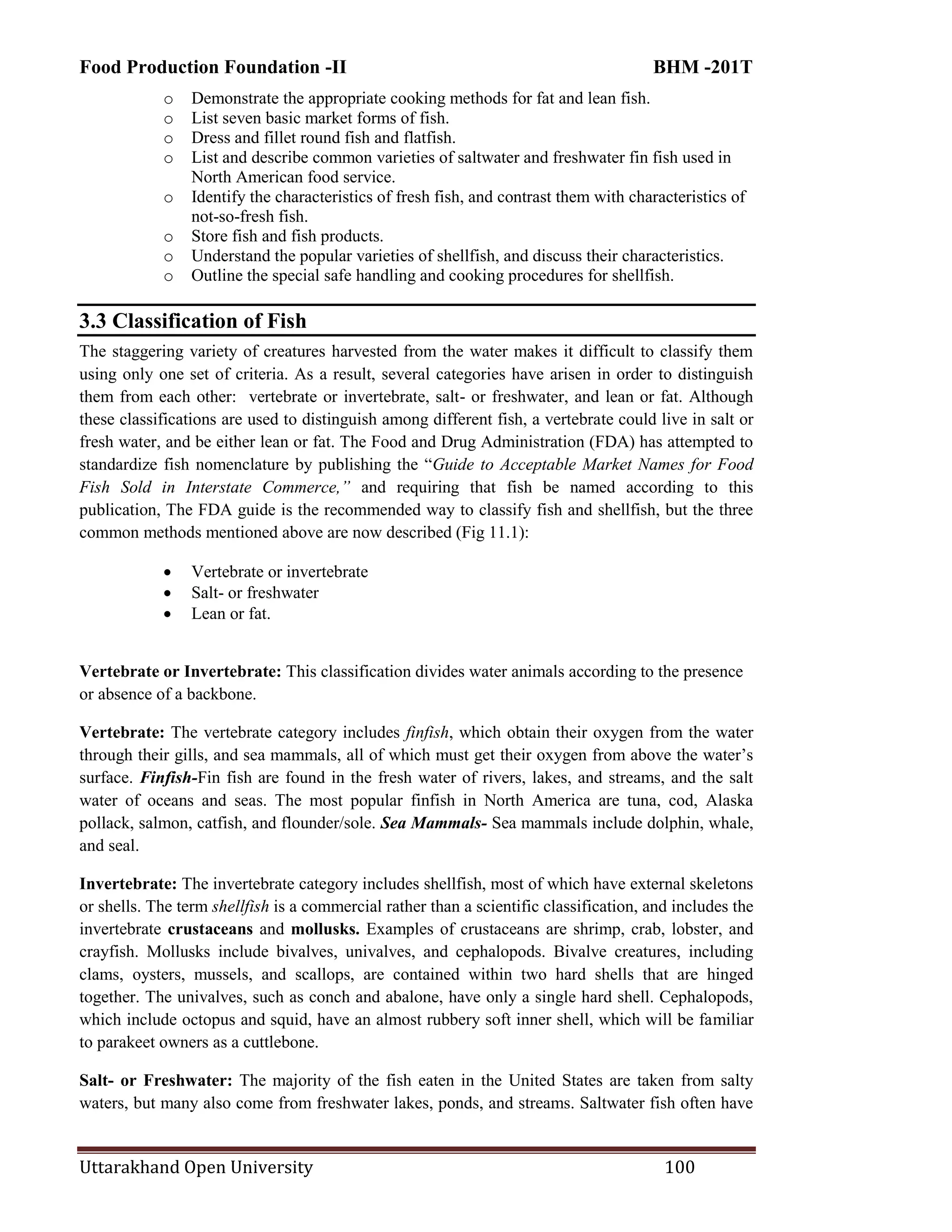 Food Production Foundation -II BHM -201T
Uttarakhand Open University 100
o Demonstrate the appropriate cooking methods for fat and lean fish.
o List seven basic market forms of fish.
o Dress and fillet round fish and flatfish.
o List and describe common varieties of saltwater and freshwater fin fish used in
North American food service.
o Identify the characteristics of fresh fish, and contrast them with characteristics of
not-so-fresh fish.
o Store fish and fish products.
o Understand the popular varieties of shellfish, and discuss their characteristics.
o Outline the special safe handling and cooking procedures for shellfish.
3.3 Classification of Fish
The staggering variety of creatures harvested from the water makes it difficult to classify them
using only one set of criteria. As a result, several categories have arisen in order to distinguish
them from each other: vertebrate or invertebrate, salt- or freshwater, and lean or fat. Although
these classifications are used to distinguish among different fish, a vertebrate could live in salt or
fresh water, and be either lean or fat. The Food and Drug Administration (FDA) has attempted to
standardize fish nomenclature by publishing the ―Guide to Acceptable Market Names for Food
Fish Sold in Interstate Commerce,” and requiring that fish be named according to this
publication, The FDA guide is the recommended way to classify fish and shellfish, but the three
common methods mentioned above are now described (Fig 11.1):
 Vertebrate or invertebrate
 Salt- or freshwater
 Lean or fat.
Vertebrate or Invertebrate: This classification divides water animals according to the presence
or absence of a backbone.
Vertebrate: The vertebrate category includes finfish, which obtain their oxygen from the water
through their gills, and sea mammals, all of which must get their oxygen from above the water‘s
surface. Finfish-Fin fish are found in the fresh water of rivers, lakes, and streams, and the salt
water of oceans and seas. The most popular finfish in North America are tuna, cod, Alaska
pollack, salmon, catfish, and flounder/sole. Sea Mammals- Sea mammals include dolphin, whale,
and seal.
Invertebrate: The invertebrate category includes shellfish, most of which have external skeletons
or shells. The term shellfish is a commercial rather than a scientific classification, and includes the
invertebrate crustaceans and mollusks. Examples of crustaceans are shrimp, crab, lobster, and
crayfish. Mollusks include bivalves, univalves, and cephalopods. Bivalve creatures, including
clams, oysters, mussels, and scallops, are contained within two hard shells that are hinged
together. The univalves, such as conch and abalone, have only a single hard shell. Cephalopods,
which include octopus and squid, have an almost rubbery soft inner shell, which will be familiar
to parakeet owners as a cuttlebone.
Salt- or Freshwater: The majority of the fish eaten in the United States are taken from salty
waters, but many also come from freshwater lakes, ponds, and streams. Saltwater fish often have
 