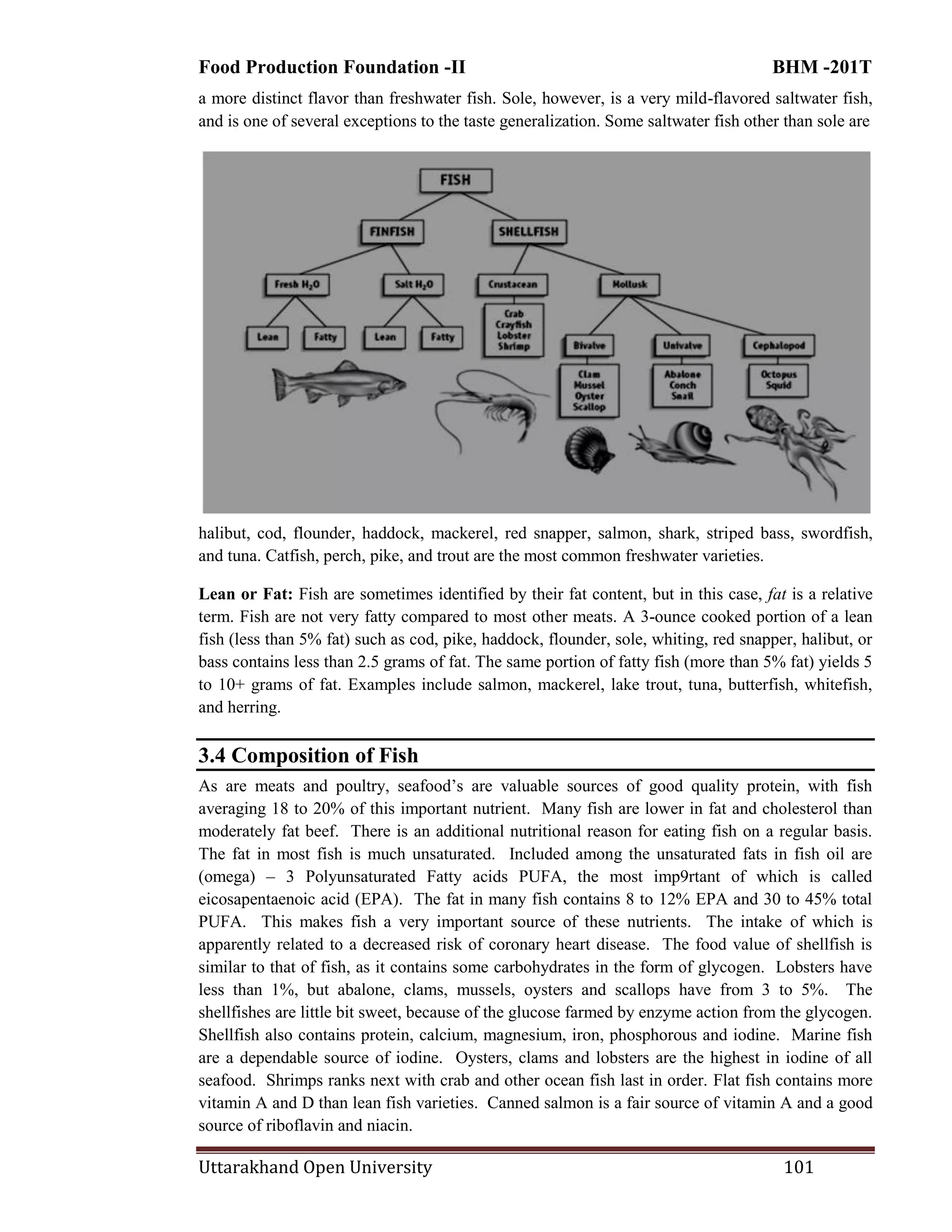 Food Production Foundation -II BHM -201T
Uttarakhand Open University 101
a more distinct flavor than freshwater fish. Sole, however, is a very mild-flavored saltwater fish,
and is one of several exceptions to the taste generalization. Some saltwater fish other than sole are
halibut, cod, flounder, haddock, mackerel, red snapper, salmon, shark, striped bass, swordfish,
and tuna. Catfish, perch, pike, and trout are the most common freshwater varieties.
Lean or Fat: Fish are sometimes identified by their fat content, but in this case, fat is a relative
term. Fish are not very fatty compared to most other meats. A 3-ounce cooked portion of a lean
fish (less than 5% fat) such as cod, pike, haddock, flounder, sole, whiting, red snapper, halibut, or
bass contains less than 2.5 grams of fat. The same portion of fatty fish (more than 5% fat) yields 5
to 10+ grams of fat. Examples include salmon, mackerel, lake trout, tuna, butterfish, whitefish,
and herring.
3.4 Composition of Fish
As are meats and poultry, seafood‘s are valuable sources of good quality protein, with fish
averaging 18 to 20% of this important nutrient. Many fish are lower in fat and cholesterol than
moderately fat beef. There is an additional nutritional reason for eating fish on a regular basis.
The fat in most fish is much unsaturated. Included among the unsaturated fats in fish oil are
(omega) – 3 Polyunsaturated Fatty acids PUFA, the most imp9rtant of which is called
eicosapentaenoic acid (EPA). The fat in many fish contains 8 to 12% EPA and 30 to 45% total
PUFA. This makes fish a very important source of these nutrients. The intake of which is
apparently related to a decreased risk of coronary heart disease. The food value of shellfish is
similar to that of fish, as it contains some carbohydrates in the form of glycogen. Lobsters have
less than 1%, but abalone, clams, mussels, oysters and scallops have from 3 to 5%. The
shellfishes are little bit sweet, because of the glucose farmed by enzyme action from the glycogen.
Shellfish also contains protein, calcium, magnesium, iron, phosphorous and iodine. Marine fish
are a dependable source of iodine. Oysters, clams and lobsters are the highest in iodine of all
seafood. Shrimps ranks next with crab and other ocean fish last in order. Flat fish contains more
vitamin A and D than lean fish varieties. Canned salmon is a fair source of vitamin A and a good
source of riboflavin and niacin.
 