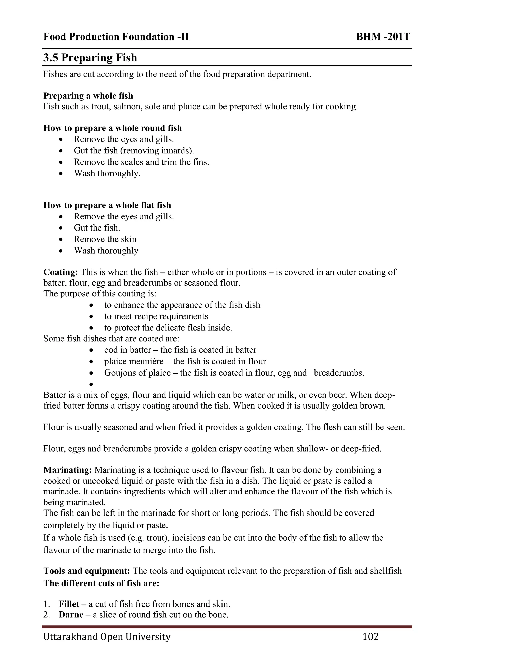 Food Production Foundation -II BHM -201T
Uttarakhand Open University 102
3.5 Preparing Fish
Fishes are cut according to the need of the food preparation department.
Preparing a whole fish
Fish such as trout, salmon, sole and plaice can be prepared whole ready for cooking.
How to prepare a whole round fish
 Remove the eyes and gills.
 Gut the fish (removing innards).
 Remove the scales and trim the fins.
 Wash thoroughly.
How to prepare a whole flat fish
 Remove the eyes and gills.
 Gut the fish.
 Remove the skin
 Wash thoroughly
Coating: This is when the fish – either whole or in portions – is covered in an outer coating of
batter, flour, egg and breadcrumbs or seasoned flour.
The purpose of this coating is:
 to enhance the appearance of the fish dish
 to meet recipe requirements
 to protect the delicate flesh inside.
Some fish dishes that are coated are:
 cod in batter – the fish is coated in batter
 plaice meunière – the fish is coated in flour
 Goujons of plaice – the fish is coated in flour, egg and breadcrumbs.

Batter is a mix of eggs, flour and liquid which can be water or milk, or even beer. When deep-
fried batter forms a crispy coating around the fish. When cooked it is usually golden brown.
Flour is usually seasoned and when fried it provides a golden coating. The flesh can still be seen.
Flour, eggs and breadcrumbs provide a golden crispy coating when shallow- or deep-fried.
Marinating: Marinating is a technique used to flavour fish. It can be done by combining a
cooked or uncooked liquid or paste with the fish in a dish. The liquid or paste is called a
marinade. It contains ingredients which will alter and enhance the flavour of the fish which is
being marinated.
The fish can be left in the marinade for short or long periods. The fish should be covered
completely by the liquid or paste.
If a whole fish is used (e.g. trout), incisions can be cut into the body of the fish to allow the
flavour of the marinade to merge into the fish.
Tools and equipment: The tools and equipment relevant to the preparation of fish and shellfish
The different cuts of fish are:
1. Fillet – a cut of fish free from bones and skin.
2. Darne – a slice of round fish cut on the bone.
 
