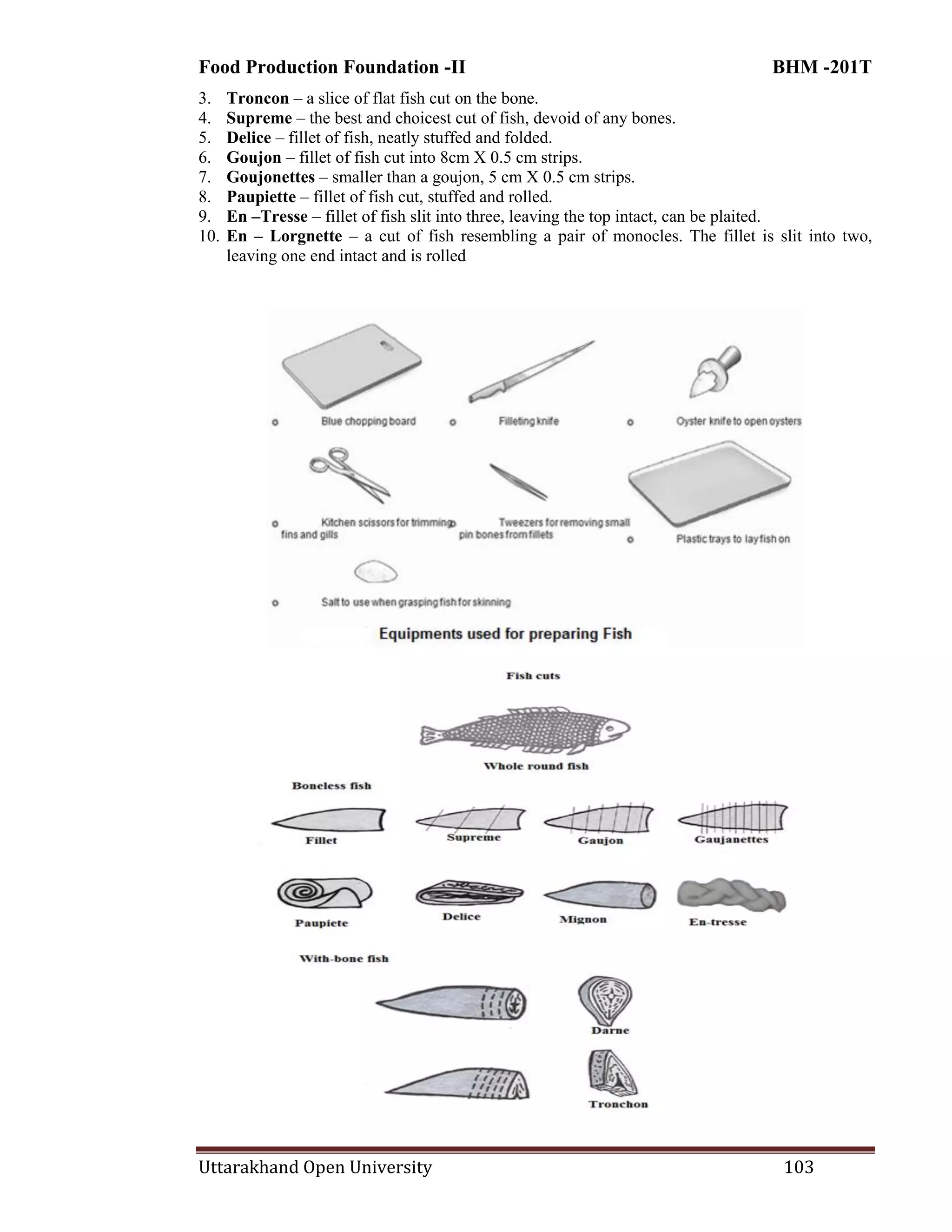 Food Production Foundation -II BHM -201T
Uttarakhand Open University 103
3. Troncon – a slice of flat fish cut on the bone.
4. Supreme – the best and choicest cut of fish, devoid of any bones.
5. Delice – fillet of fish, neatly stuffed and folded.
6. Goujon – fillet of fish cut into 8cm X 0.5 cm strips.
7. Goujonettes – smaller than a goujon, 5 cm X 0.5 cm strips.
8. Paupiette – fillet of fish cut, stuffed and rolled.
9. En –Tresse – fillet of fish slit into three, leaving the top intact, can be plaited.
10. En – Lorgnette – a cut of fish resembling a pair of monocles. The fillet is slit into two,
leaving one end intact and is rolled
 