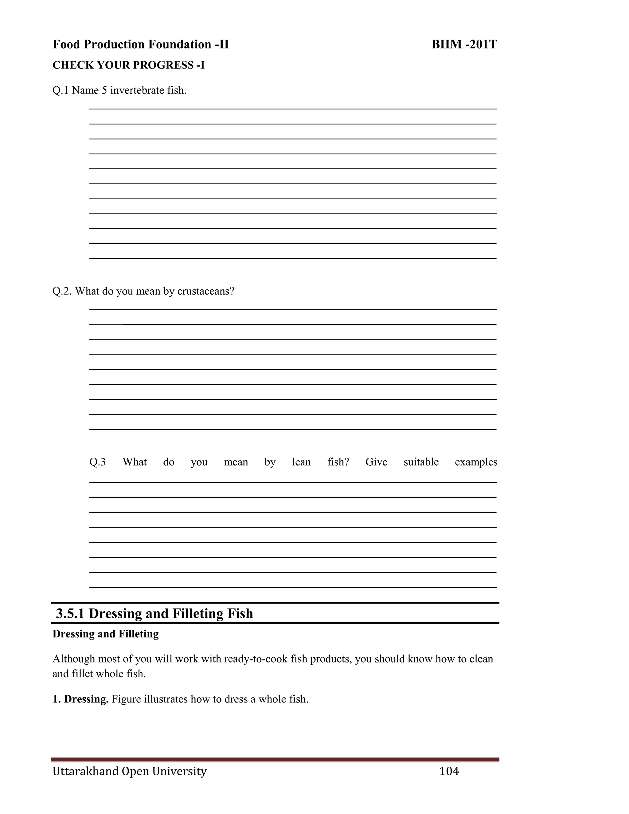 Food Production Foundation -II BHM -201T
Uttarakhand Open University 104
CHECK YOUR PROGRESS -I
Q.1 Name 5 invertebrate fish.
________________________________________________________________________
________________________________________________________________________
________________________________________________________________________
________________________________________________________________________
________________________________________________________________________
________________________________________________________________________
________________________________________________________________________
________________________________________________________________________
________________________________________________________________________
________________________________________________________________________
________________________________________________________________________
Q.2. What do you mean by crustaceans?
________________________________________________________________________
________________________________________________________________________
________________________________________________________________________
________________________________________________________________________
________________________________________________________________________
________________________________________________________________________
________________________________________________________________________
________________________________________________________________________
________________________________________________________________________
Q.3 What do you mean by lean fish? Give suitable examples
________________________________________________________________________
________________________________________________________________________
________________________________________________________________________
________________________________________________________________________
________________________________________________________________________
________________________________________________________________________
________________________________________________________________________
________________________________________________________________________
3.5.1 Dressing and Filleting Fish
Dressing and Filleting
Although most of you will work with ready-to-cook fish products, you should know how to clean
and fillet whole fish.
1. Dressing. Figure illustrates how to dress a whole fish.
 