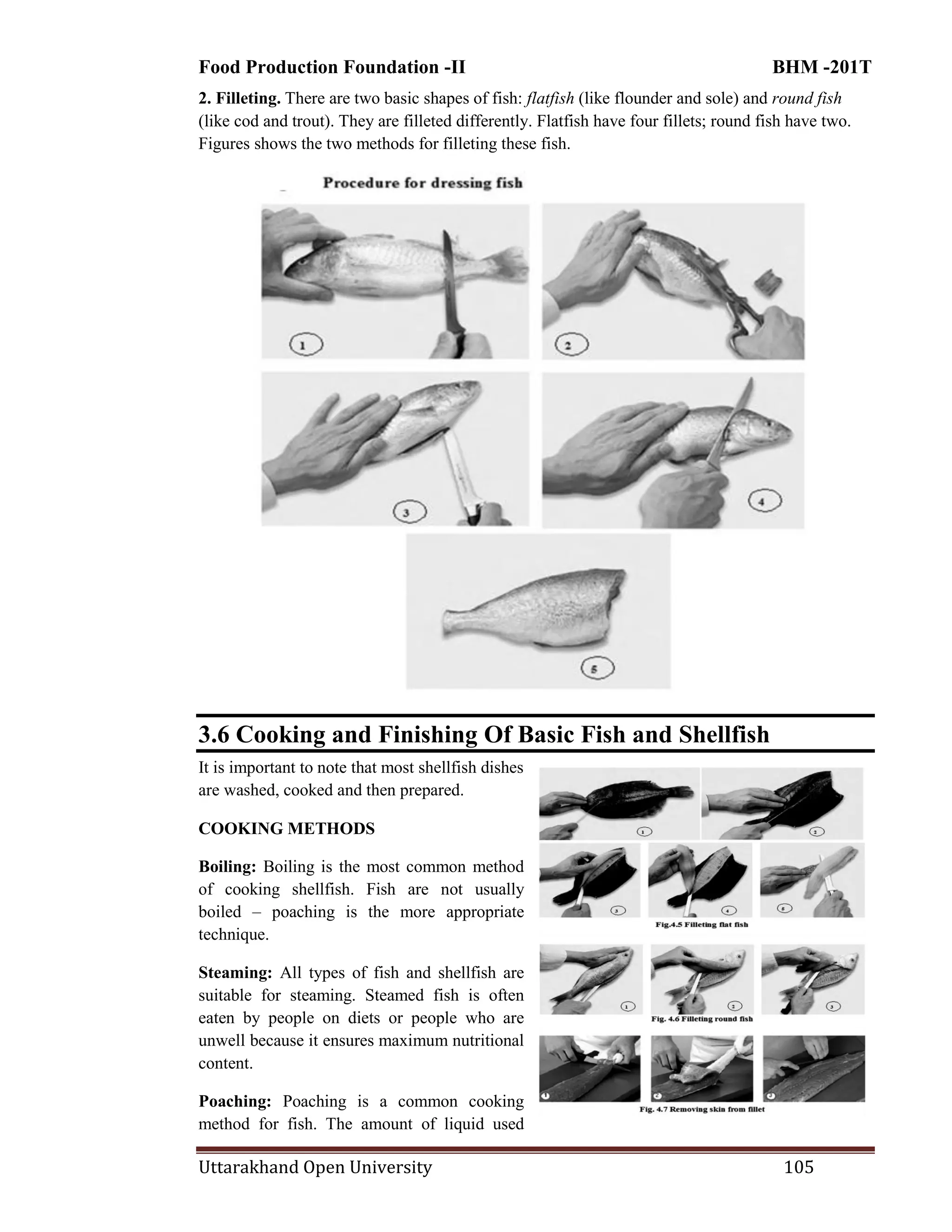 Food Production Foundation -II BHM -201T
Uttarakhand Open University 105
2. Filleting. There are two basic shapes of fish: flatfish (like flounder and sole) and round fish
(like cod and trout). They are filleted differently. Flatfish have four fillets; round fish have two.
Figures shows the two methods for filleting these fish.
3.6 Cooking and Finishing Of Basic Fish and Shellfish
It is important to note that most shellfish dishes
are washed, cooked and then prepared.
COOKING METHODS
Boiling: Boiling is the most common method
of cooking shellfish. Fish are not usually
boiled – poaching is the more appropriate
technique.
Steaming: All types of fish and shellfish are
suitable for steaming. Steamed fish is often
eaten by people on diets or people who are
unwell because it ensures maximum nutritional
content.
Poaching: Poaching is a common cooking
method for fish. The amount of liquid used
 