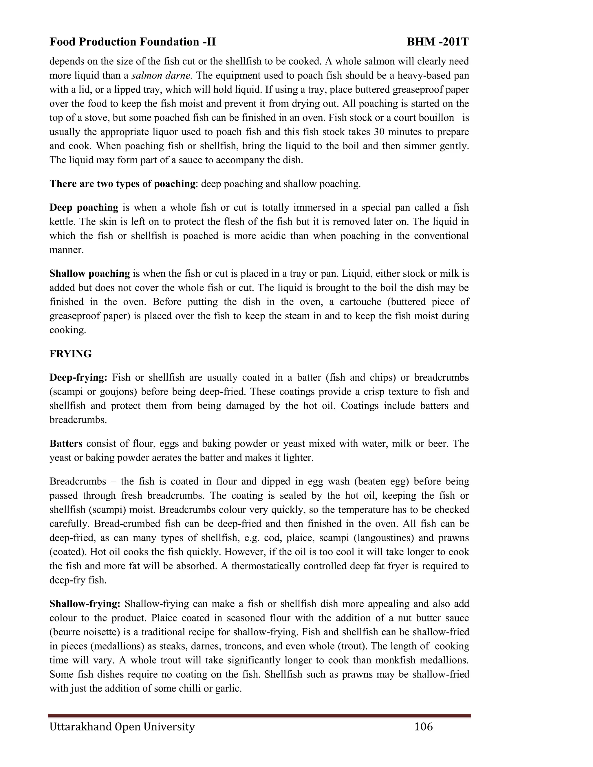 Food Production Foundation -II BHM -201T
Uttarakhand Open University 106
depends on the size of the fish cut or the shellfish to be cooked. A whole salmon will clearly need
more liquid than a salmon darne. The equipment used to poach fish should be a heavy-based pan
with a lid, or a lipped tray, which will hold liquid. If using a tray, place buttered greaseproof paper
over the food to keep the fish moist and prevent it from drying out. All poaching is started on the
top of a stove, but some poached fish can be finished in an oven. Fish stock or a court bouillon is
usually the appropriate liquor used to poach fish and this fish stock takes 30 minutes to prepare
and cook. When poaching fish or shellfish, bring the liquid to the boil and then simmer gently.
The liquid may form part of a sauce to accompany the dish.
There are two types of poaching: deep poaching and shallow poaching.
Deep poaching is when a whole fish or cut is totally immersed in a special pan called a fish
kettle. The skin is left on to protect the flesh of the fish but it is removed later on. The liquid in
which the fish or shellfish is poached is more acidic than when poaching in the conventional
manner.
Shallow poaching is when the fish or cut is placed in a tray or pan. Liquid, either stock or milk is
added but does not cover the whole fish or cut. The liquid is brought to the boil the dish may be
finished in the oven. Before putting the dish in the oven, a cartouche (buttered piece of
greaseproof paper) is placed over the fish to keep the steam in and to keep the fish moist during
cooking.
FRYING
Deep-frying: Fish or shellfish are usually coated in a batter (fish and chips) or breadcrumbs
(scampi or goujons) before being deep-fried. These coatings provide a crisp texture to fish and
shellfish and protect them from being damaged by the hot oil. Coatings include batters and
breadcrumbs.
Batters consist of flour, eggs and baking powder or yeast mixed with water, milk or beer. The
yeast or baking powder aerates the batter and makes it lighter.
Breadcrumbs – the fish is coated in flour and dipped in egg wash (beaten egg) before being
passed through fresh breadcrumbs. The coating is sealed by the hot oil, keeping the fish or
shellfish (scampi) moist. Breadcrumbs colour very quickly, so the temperature has to be checked
carefully. Bread-crumbed fish can be deep-fried and then finished in the oven. All fish can be
deep-fried, as can many types of shellfish, e.g. cod, plaice, scampi (langoustines) and prawns
(coated). Hot oil cooks the fish quickly. However, if the oil is too cool it will take longer to cook
the fish and more fat will be absorbed. A thermostatically controlled deep fat fryer is required to
deep-fry fish.
Shallow-frying: Shallow-frying can make a fish or shellfish dish more appealing and also add
colour to the product. Plaice coated in seasoned flour with the addition of a nut butter sauce
(beurre noisette) is a traditional recipe for shallow-frying. Fish and shellfish can be shallow-fried
in pieces (medallions) as steaks, darnes, troncons, and even whole (trout). The length of cooking
time will vary. A whole trout will take significantly longer to cook than monkfish medallions.
Some fish dishes require no coating on the fish. Shellfish such as prawns may be shallow-fried
with just the addition of some chilli or garlic.
 