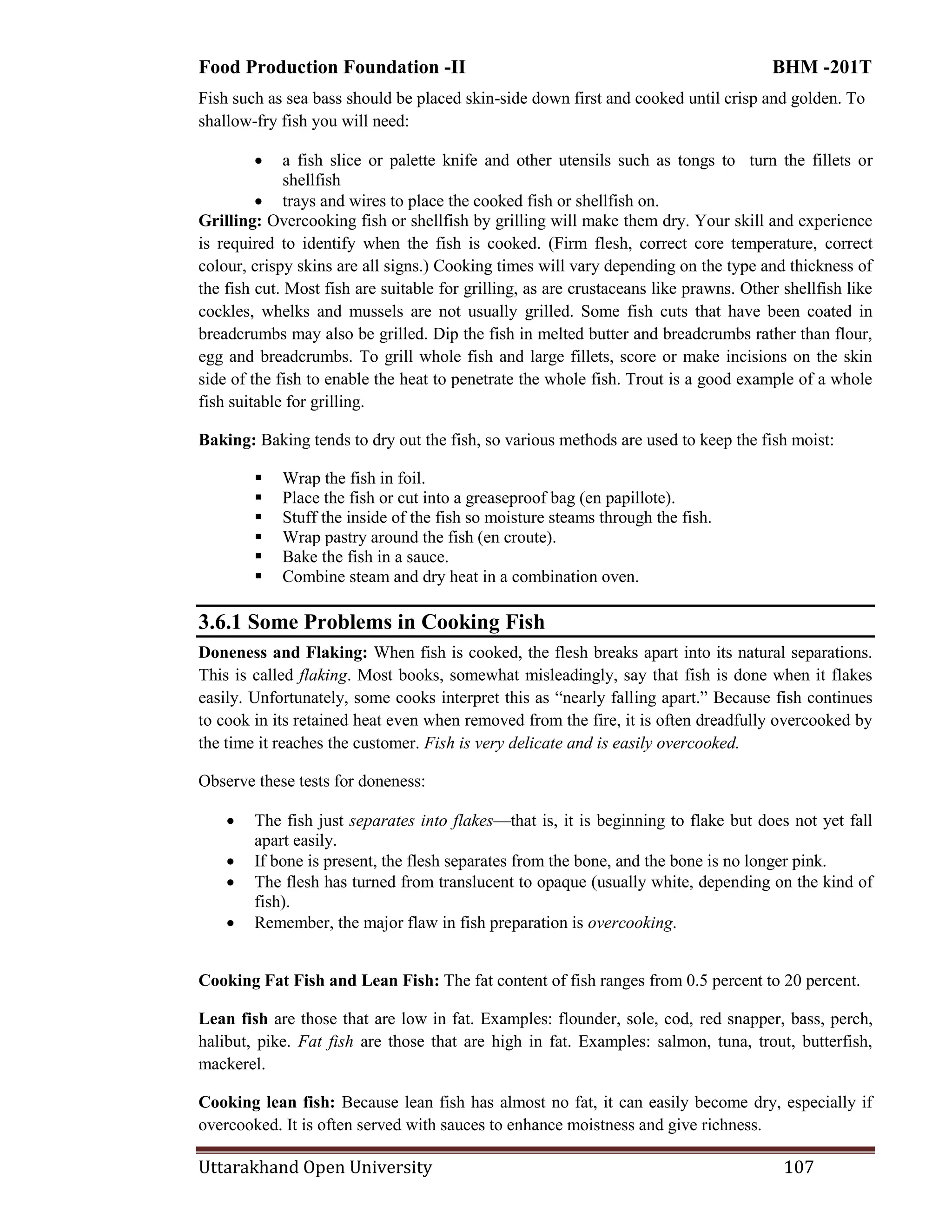 Food Production Foundation -II BHM -201T
Uttarakhand Open University 107
Fish such as sea bass should be placed skin-side down first and cooked until crisp and golden. To
shallow-fry fish you will need:
 a fish slice or palette knife and other utensils such as tongs to turn the fillets or
shellfish
 trays and wires to place the cooked fish or shellfish on.
Grilling: Overcooking fish or shellfish by grilling will make them dry. Your skill and experience
is required to identify when the fish is cooked. (Firm flesh, correct core temperature, correct
colour, crispy skins are all signs.) Cooking times will vary depending on the type and thickness of
the fish cut. Most fish are suitable for grilling, as are crustaceans like prawns. Other shellfish like
cockles, whelks and mussels are not usually grilled. Some fish cuts that have been coated in
breadcrumbs may also be grilled. Dip the fish in melted butter and breadcrumbs rather than flour,
egg and breadcrumbs. To grill whole fish and large fillets, score or make incisions on the skin
side of the fish to enable the heat to penetrate the whole fish. Trout is a good example of a whole
fish suitable for grilling.
Baking: Baking tends to dry out the fish, so various methods are used to keep the fish moist:
 Wrap the fish in foil.
 Place the fish or cut into a greaseproof bag (en papillote).
 Stuff the inside of the fish so moisture steams through the fish.
 Wrap pastry around the fish (en croute).
 Bake the fish in a sauce.
 Combine steam and dry heat in a combination oven.
3.6.1 Some Problems in Cooking Fish
Doneness and Flaking: When fish is cooked, the flesh breaks apart into its natural separations.
This is called flaking. Most books, somewhat misleadingly, say that fish is done when it flakes
easily. Unfortunately, some cooks interpret this as ―nearly falling apart.‖ Because fish continues
to cook in its retained heat even when removed from the fire, it is often dreadfully overcooked by
the time it reaches the customer. Fish is very delicate and is easily overcooked.
Observe these tests for doneness:
 The fish just separates into flakes—that is, it is beginning to flake but does not yet fall
apart easily.
 If bone is present, the flesh separates from the bone, and the bone is no longer pink.
 The flesh has turned from translucent to opaque (usually white, depending on the kind of
fish).
 Remember, the major flaw in fish preparation is overcooking.
Cooking Fat Fish and Lean Fish: The fat content of fish ranges from 0.5 percent to 20 percent.
Lean fish are those that are low in fat. Examples: flounder, sole, cod, red snapper, bass, perch,
halibut, pike. Fat fish are those that are high in fat. Examples: salmon, tuna, trout, butterfish,
mackerel.
Cooking lean fish: Because lean fish has almost no fat, it can easily become dry, especially if
overcooked. It is often served with sauces to enhance moistness and give richness.
 